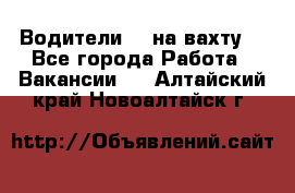 Водители BC на вахту. - Все города Работа » Вакансии   . Алтайский край,Новоалтайск г.